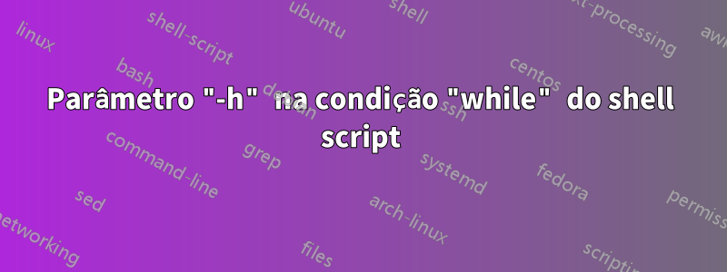 Parâmetro "-h" na condição "while" do shell script