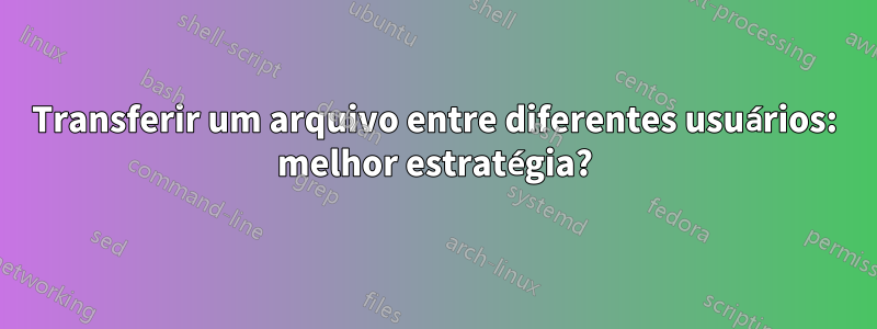 Transferir um arquivo entre diferentes usuários: melhor estratégia?