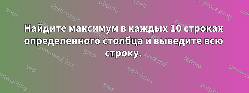 Найдите максимум в каждых 10 строках определенного столбца и выведите всю строку.