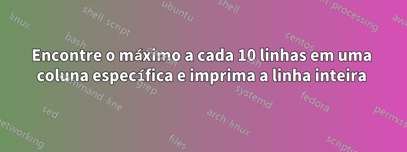 Encontre o máximo a cada 10 linhas em uma coluna específica e imprima a linha inteira