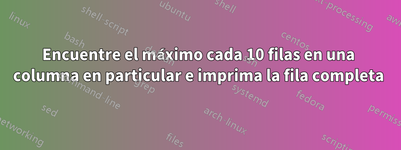 Encuentre el máximo cada 10 filas en una columna en particular e imprima la fila completa