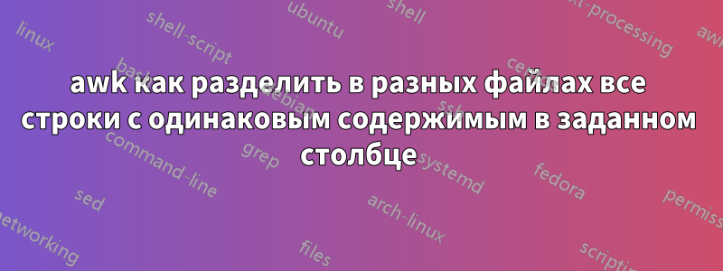 awk как разделить в разных файлах все строки с одинаковым содержимым в заданном столбце