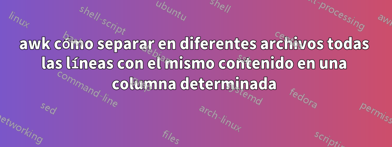 awk cómo separar en diferentes archivos todas las líneas con el mismo contenido en una columna determinada