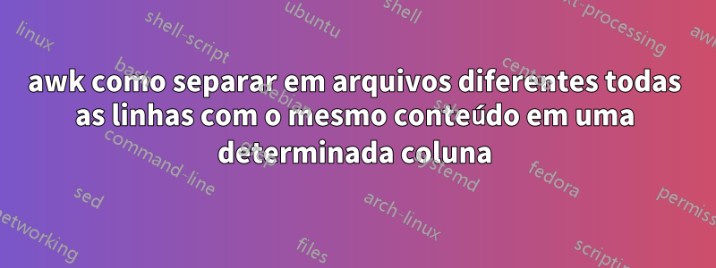 awk como separar em arquivos diferentes todas as linhas com o mesmo conteúdo em uma determinada coluna