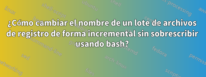 ¿Cómo cambiar el nombre de un lote de archivos de registro de forma incremental sin sobrescribir usando bash?