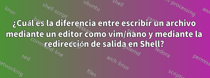 ¿Cuál es la diferencia entre escribir un archivo mediante un editor como vim/nano y mediante la redirección de salida en Shell?