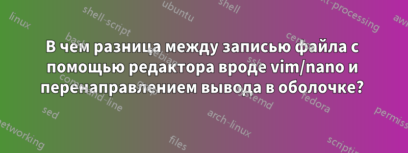 В чем разница между записью файла с помощью редактора вроде vim/nano и перенаправлением вывода в оболочке?