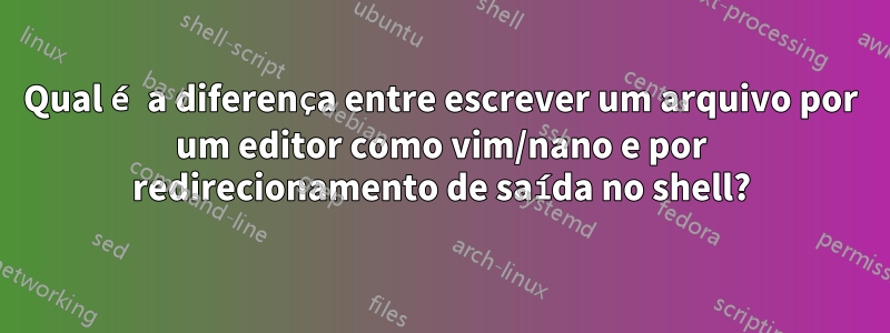 Qual é a diferença entre escrever um arquivo por um editor como vim/nano e por redirecionamento de saída no shell?