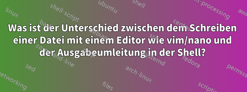 Was ist der Unterschied zwischen dem Schreiben einer Datei mit einem Editor wie vim/nano und der Ausgabeumleitung in der Shell?