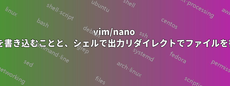 vim/nano のようなエディターでファイルを書き込むことと、シェルで出力リダイレクトでファイルを書き込むことの違いは何ですか?
