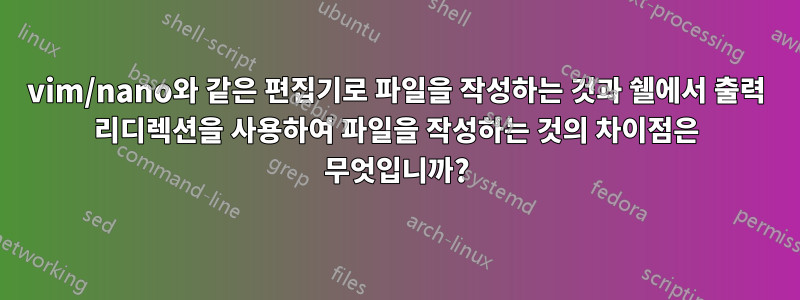 vim/nano와 같은 편집기로 파일을 작성하는 것과 쉘에서 출력 리디렉션을 사용하여 파일을 작성하는 것의 차이점은 무엇입니까?