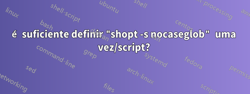é suficiente definir "shopt -s nocaseglob" uma vez/script?