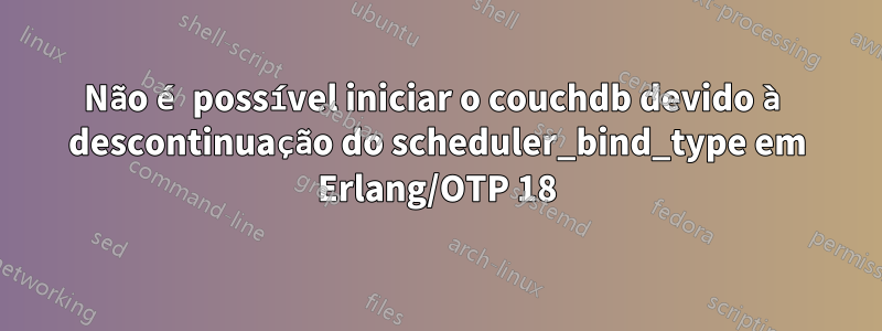 Não é possível iniciar o couchdb devido à descontinuação do scheduler_bind_type em Erlang/OTP 18