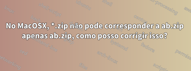 No MacOSX, *.zip não pode corresponder a ab.zip apenas ab.zip, como posso corrigir isso?