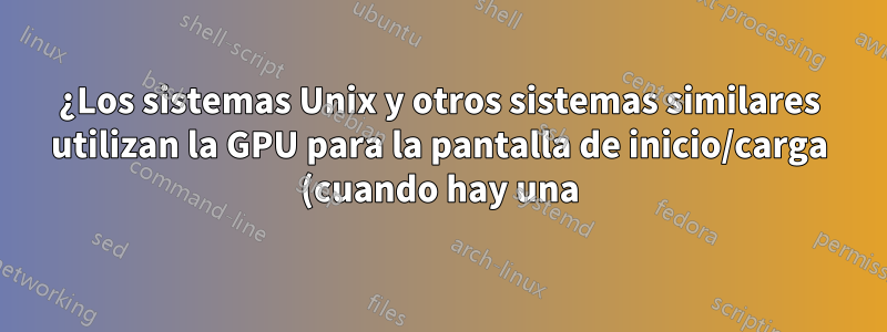 ¿Los sistemas Unix y otros sistemas similares utilizan la GPU para la pantalla de inicio/carga (cuando hay una)?