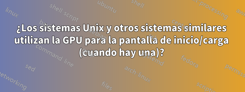 ¿Los sistemas Unix y otros sistemas similares utilizan la GPU para la pantalla de inicio/carga (cuando hay una)?