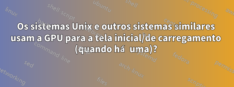 Os sistemas Unix e outros sistemas similares usam a GPU para a tela inicial/de carregamento (quando há uma)?