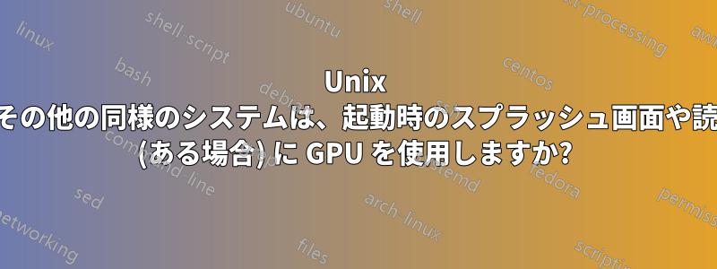Unix システムやその他の同様のシステムは、起動時のスプラッシュ画面や読み込み画面 (ある場合) に GPU を使用しますか?