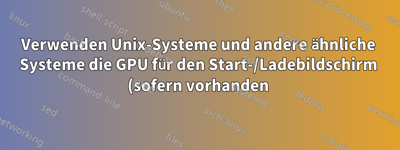 Verwenden Unix-Systeme und andere ähnliche Systeme die GPU für den Start-/Ladebildschirm (sofern vorhanden)?
