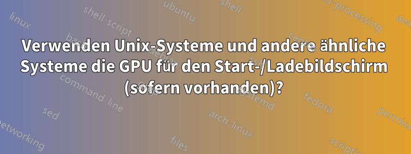 Verwenden Unix-Systeme und andere ähnliche Systeme die GPU für den Start-/Ladebildschirm (sofern vorhanden)?