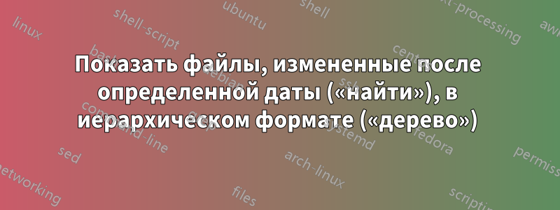 Показать файлы, измененные после определенной даты («найти»), в иерархическом формате («дерево»)
