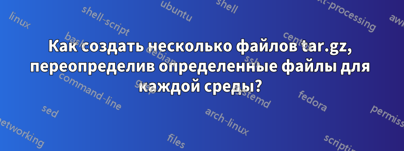 Как создать несколько файлов tar.gz, переопределив определенные файлы для каждой среды?