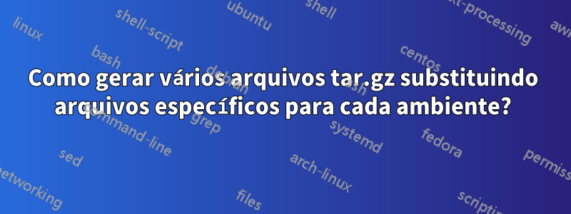 Como gerar vários arquivos tar.gz substituindo arquivos específicos para cada ambiente?