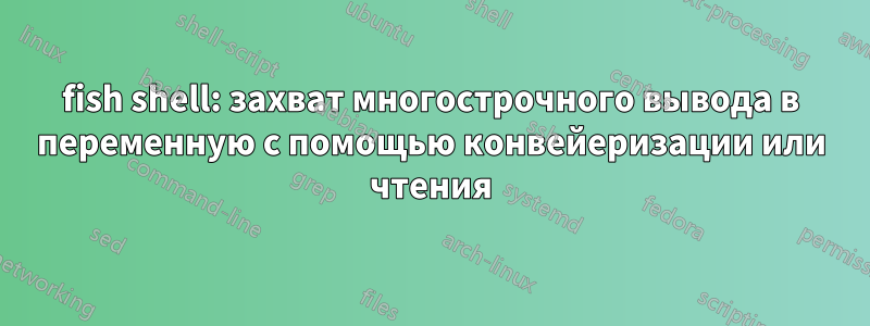 fish shell: захват многострочного вывода в переменную с помощью конвейеризации или чтения