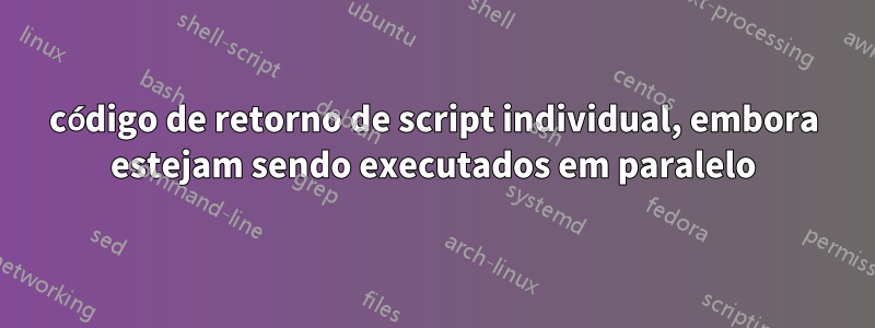 código de retorno de script individual, embora estejam sendo executados em paralelo