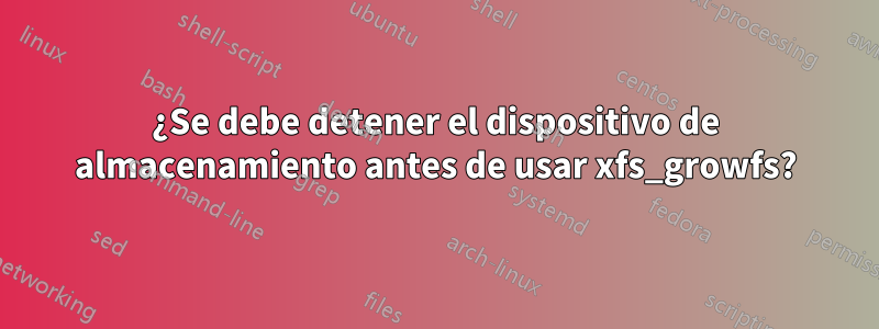 ¿Se debe detener el dispositivo de almacenamiento antes de usar xfs_growfs?