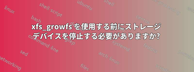 xfs_growfs を使用する前にストレージ デバイスを停止する必要がありますか?