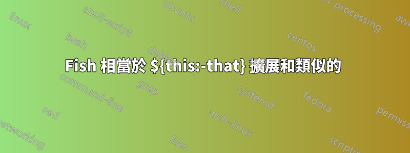 Fish 相當於 ${this:-that} 擴展和類似的