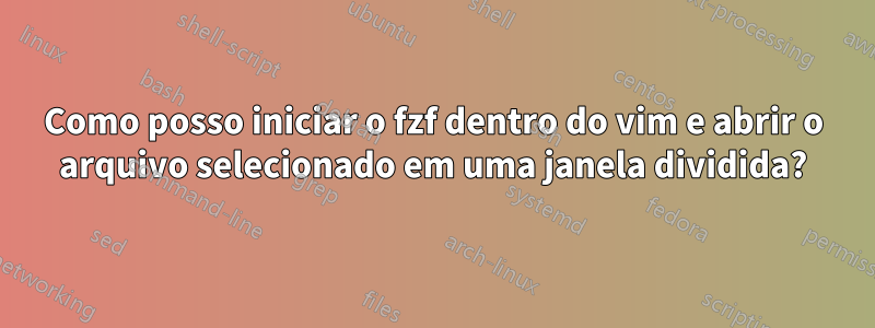 Como posso iniciar o fzf dentro do vim e abrir o arquivo selecionado em uma janela dividida?