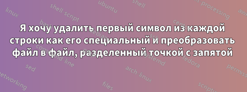 Я хочу удалить первый символ из каждой строки как его специальный и преобразовать файл в файл, разделенный точкой с запятой