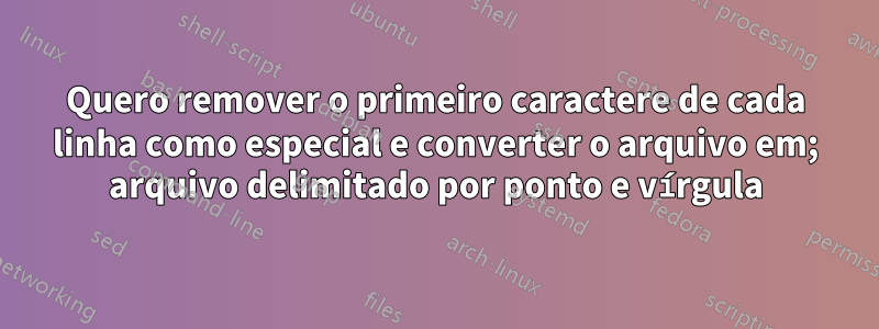 Quero remover o primeiro caractere de cada linha como especial e converter o arquivo em; arquivo delimitado por ponto e vírgula