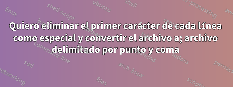 Quiero eliminar el primer carácter de cada línea como especial y convertir el archivo a; archivo delimitado por punto y coma