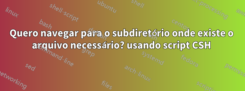 Quero navegar para o subdiretório onde existe o arquivo necessário? usando script CSH