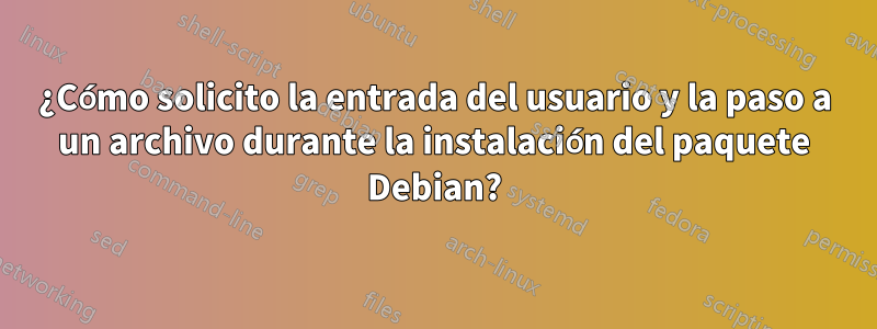 ¿Cómo solicito la entrada del usuario y la paso a un archivo durante la instalación del paquete Debian?