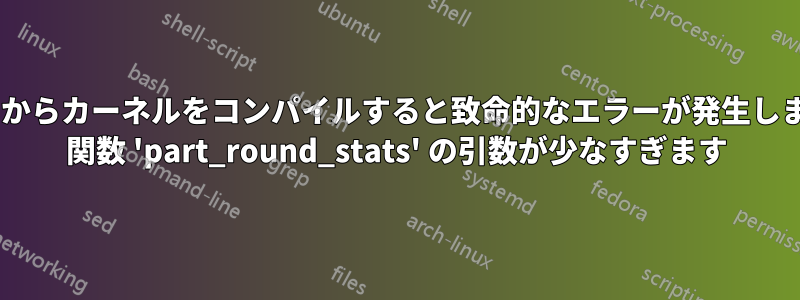 ソースからカーネルをコンパイルすると致命的なエラーが発生しました: 関数 'part_round_stats' の引数が少なすぎます