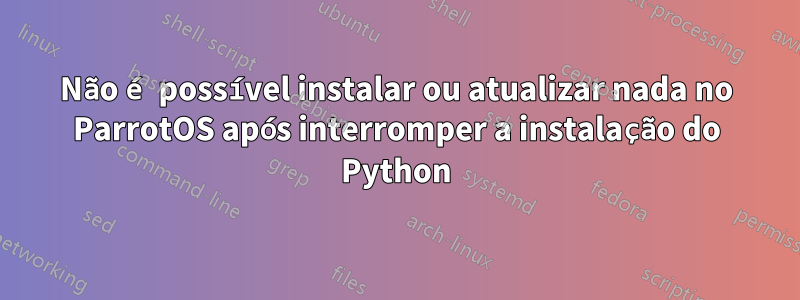 Não é possível instalar ou atualizar nada no ParrotOS após interromper a instalação do Python