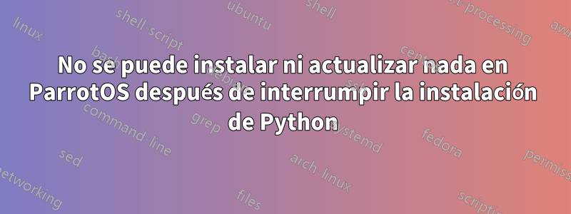 No se puede instalar ni actualizar nada en ParrotOS después de interrumpir la instalación de Python