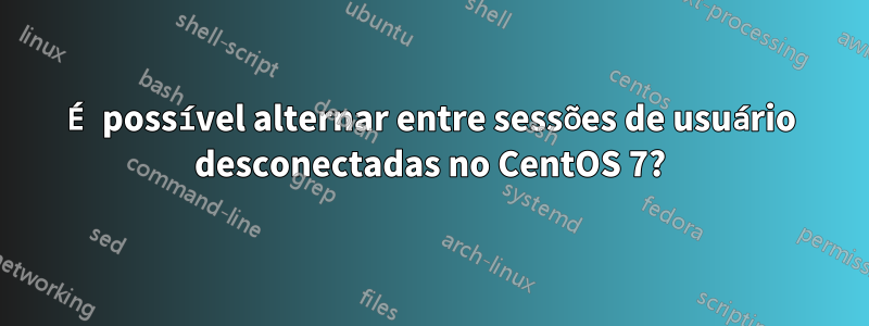 É possível alternar entre sessões de usuário desconectadas no CentOS 7?