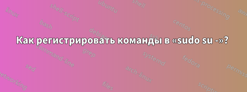 Как регистрировать команды в «sudo su -»?