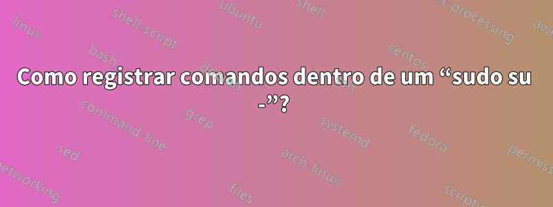 Como registrar comandos dentro de um “sudo su -”?