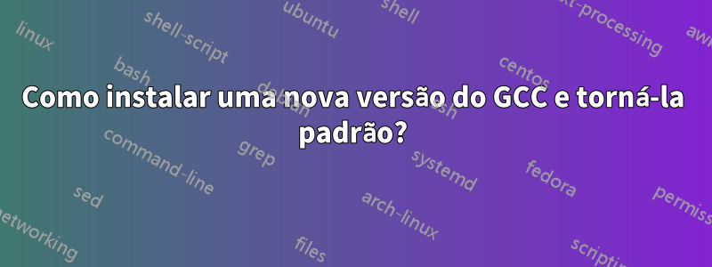 Como instalar uma nova versão do GCC e torná-la padrão?