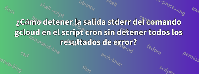 ¿Cómo detener la salida stderr del comando gcloud en el script cron sin detener todos los resultados de error?