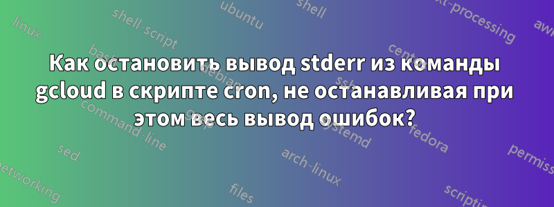 Как остановить вывод stderr из команды gcloud в скрипте cron, не останавливая при этом весь вывод ошибок?