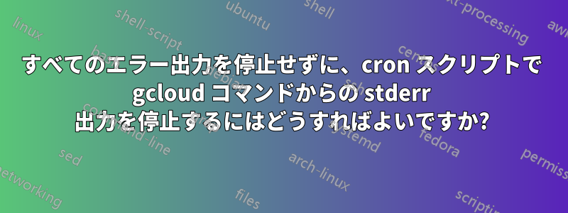 すべてのエラー出力を停止せずに、cron スクリプトで gcloud コマンドからの stderr 出力を停止するにはどうすればよいですか?