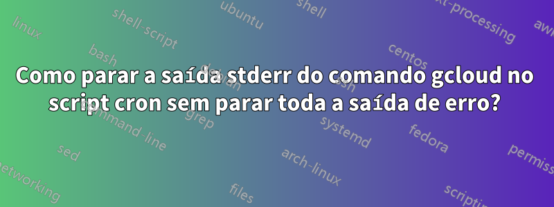 Como parar a saída stderr do comando gcloud no script cron sem parar toda a saída de erro?