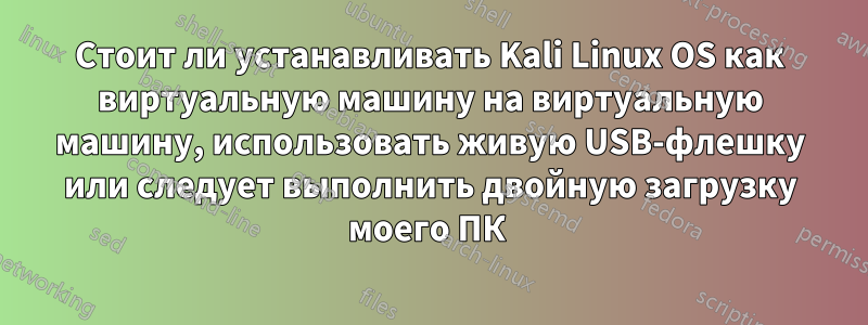 Стоит ли устанавливать Kali Linux OS как виртуальную машину на виртуальную машину, использовать живую USB-флешку или следует выполнить двойную загрузку моего ПК 